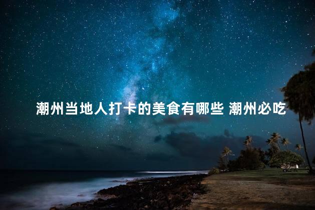 潮州当地人打卡的美食有哪些 潮州必吃！当地人最爱的美食有哪些
